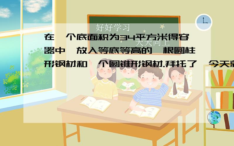 在一个底面积为34平方米得容器中,放入等底等高的一根圆柱形钢材和一个圆锥形钢材.拜托了,今天就要啊~~