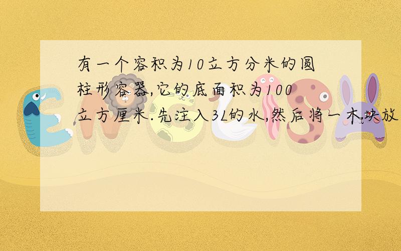 有一个容积为10立方分米的圆柱形容器,它的底面积为100立方厘米.先注入3L的水,然后将一木块放在水里,木块静止时有2/