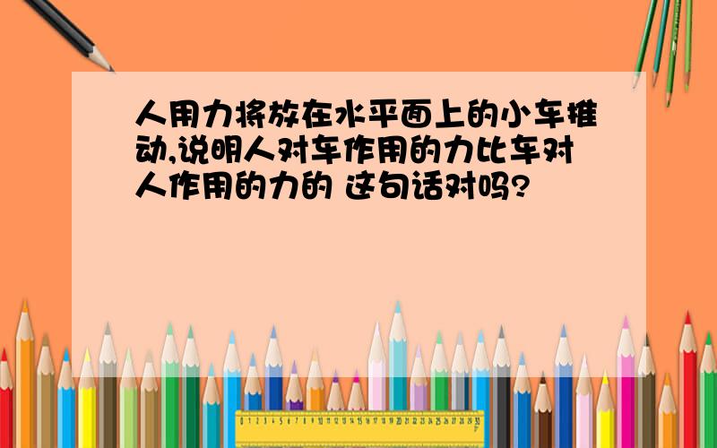 人用力将放在水平面上的小车推动,说明人对车作用的力比车对人作用的力的 这句话对吗?