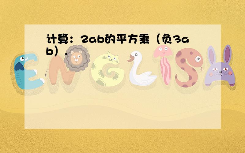 计算：2ab的平方乘（负3ab）.