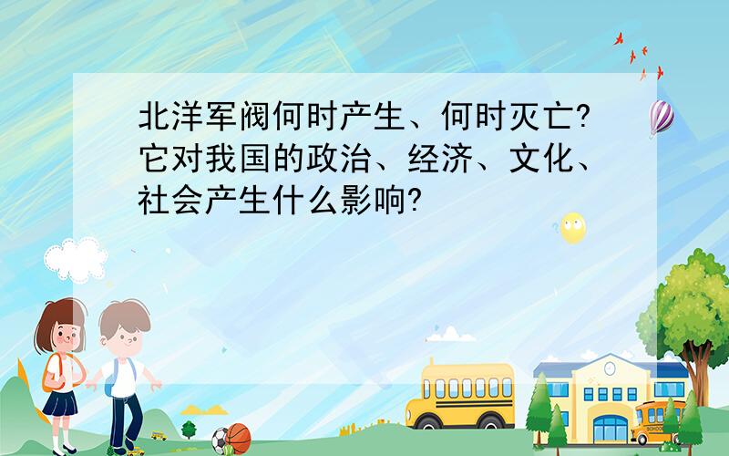 北洋军阀何时产生、何时灭亡?它对我国的政治、经济、文化、社会产生什么影响?