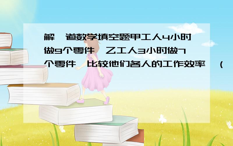 解一道数学填空题甲工人4小时做9个零件,乙工人3小时做7个零件,比较他们各人的工作效率,（ ）的工作效率高；如果同时合做