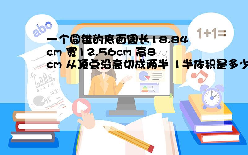 一个圆锥的底面周长18.84cm 宽12.56cm 高8cm 从顶点沿高切成两半 1半体积是多少?