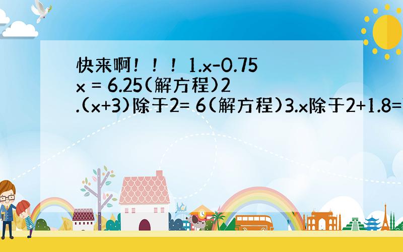 快来啊！！！1.x-0.75x = 6.25(解方程)2.(x+3)除于2= 6(解方程)3.x除于2+1.8=7.5(