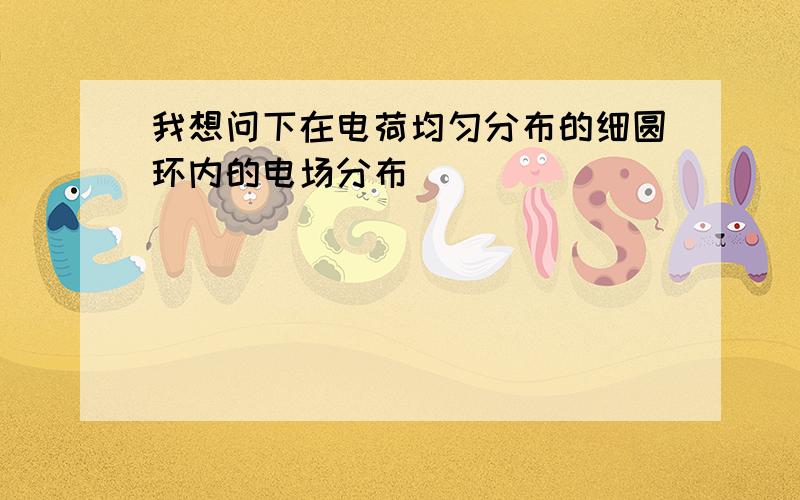 我想问下在电荷均匀分布的细圆环内的电场分布