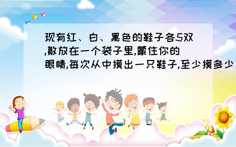 现有红、白、黑色的鞋子各5双,散放在一个袋子里,蒙住你的眼睛,每次从中摸出一只鞋子,至少摸多少次才能保证得到同样颜色的一