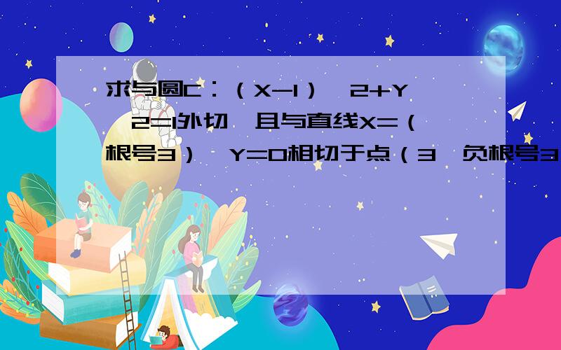 求与圆C：（X-1）^2+Y^2=1外切,且与直线X=（根号3）*Y=0相切于点（3,负根号3）的圆A的方程