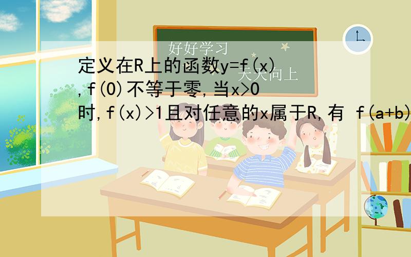 定义在R上的函数y=f(x),f(0)不等于零,当x>0时,f(x)>1且对任意的x属于R,有 f(a+b)>f(a)f