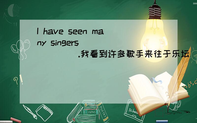 I have seen many singers __ __ __.我看到许多歌手来往于乐坛