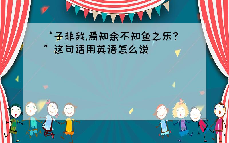 “子非我,焉知余不知鱼之乐?”这句话用英语怎么说