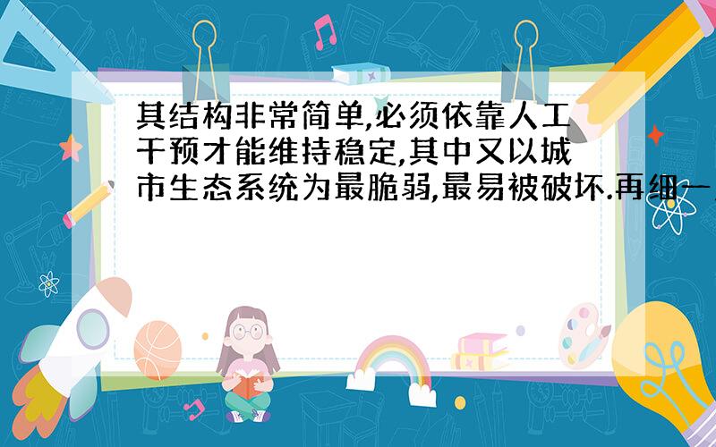 其结构非常简单,必须依靠人工干预才能维持稳定,其中又以城市生态系统为最脆弱,最易被破坏.再细一点!