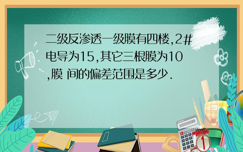 二级反渗透一级膜有四楼,2#电导为15,其它三根膜为10,膜 间的偏差范围是多少.