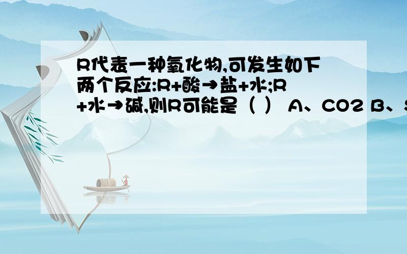 R代表一种氧化物,可发生如下两个反应:R+酸→盐+水;R+水→碱,则R可能是（ ） A、CO2 B、SO2 C、CuO