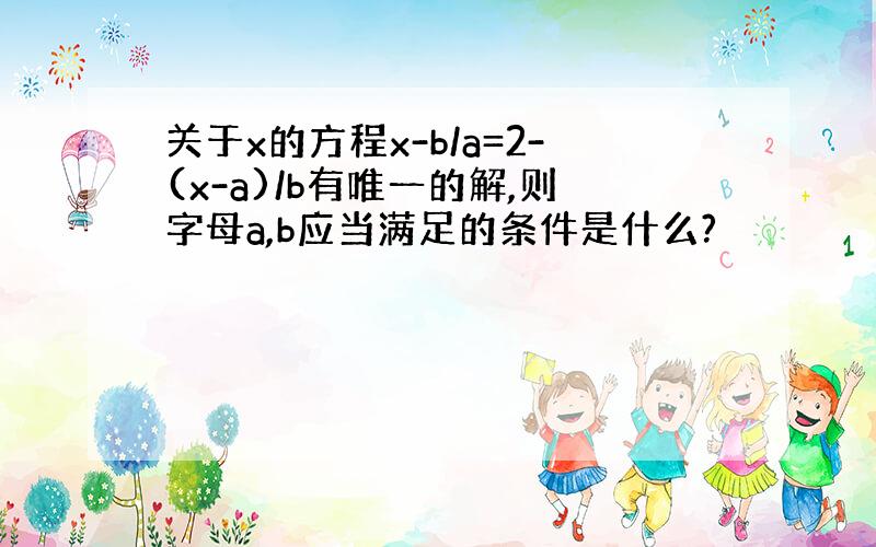 关于x的方程x-b/a=2-(x-a)/b有唯一的解,则字母a,b应当满足的条件是什么?