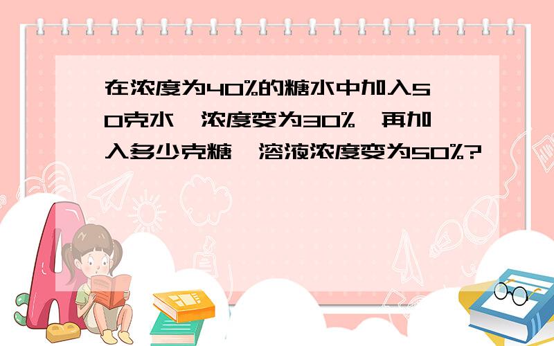 在浓度为40%的糖水中加入50克水,浓度变为30%,再加入多少克糖,溶液浓度变为50%?