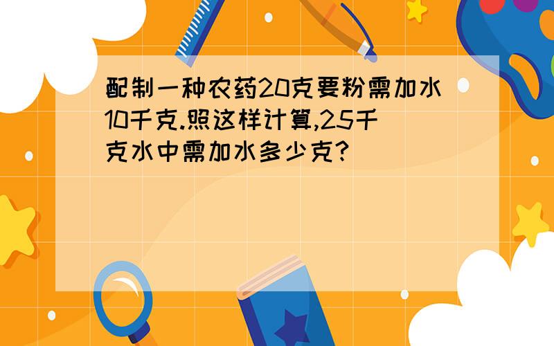 配制一种农药20克要粉需加水10千克.照这样计算,25千克水中需加水多少克?