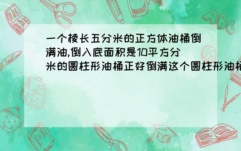 一个棱长五分米的正方体油桶倒满油,倒入底面积是10平方分米的圆柱形油桶正好倒满这个圆柱形油桶的高是多少分米?