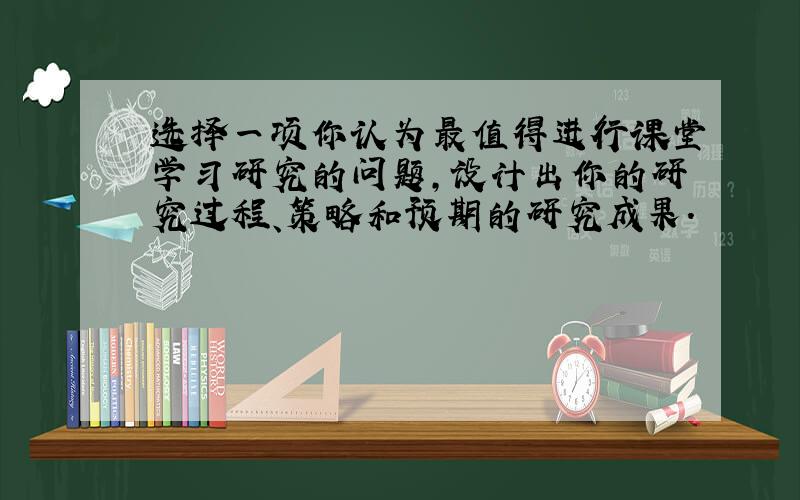 选择一项你认为最值得进行课堂学习研究的问题,设计出你的研究过程、策略和预期的研究成果.