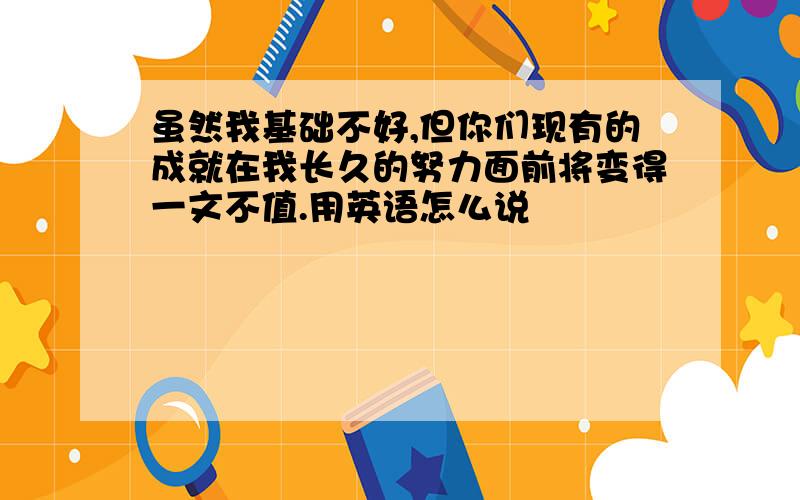 虽然我基础不好,但你们现有的成就在我长久的努力面前将变得一文不值.用英语怎么说