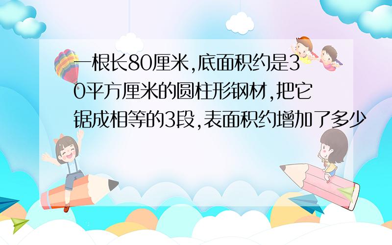 一根长80厘米,底面积约是30平方厘米的圆柱形钢材,把它锯成相等的3段,表面积约增加了多少