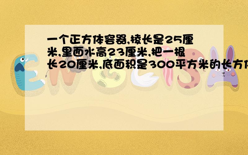 一个正方体容器,棱长是25厘米,里面水高23厘米,把一根长20厘米,底面积是300平方米的长方体铁锤垂直插入