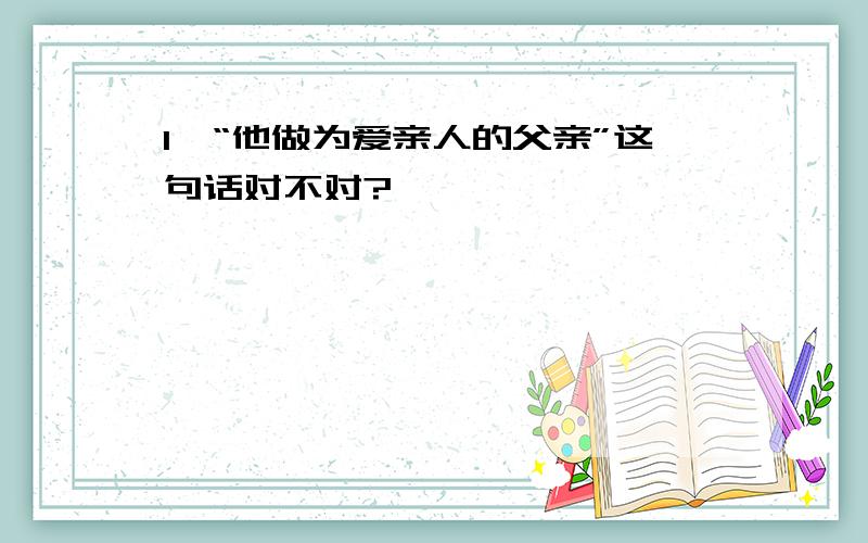 1,“他做为爱亲人的父亲”这句话对不对?