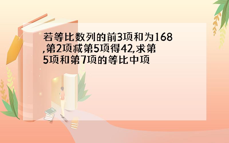 若等比数列的前3项和为168,第2项减第5项得42,求第5项和第7项的等比中项