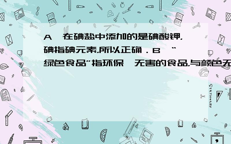 A、在碘盐中添加的是碘酸钾，碘指碘元素，所以正确．B、“绿色食品”指环保、无害的食品，与颜色无关，所以错误．