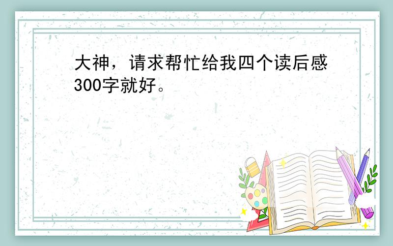 大神，请求帮忙给我四个读后感300字就好。