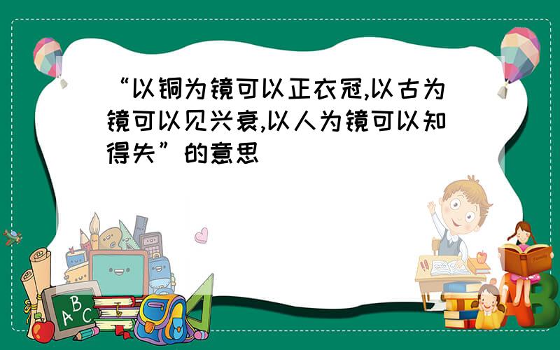 “以铜为镜可以正衣冠,以古为镜可以见兴衰,以人为镜可以知得失”的意思