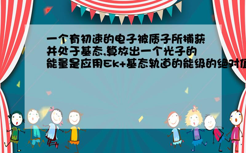 一个有初速的电子被质子所捕获并处于基态,算放出一个光子的能量是应用Ek+基态轨道的能级的绝对值还是减去绝对值.