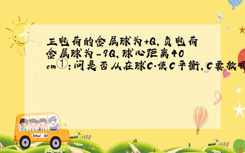 正电荷的金属球为+Q,负电荷金属球为-9Q,球心距离40cm①：问是否从在球C.使C平衡,C要放哪,正还是负电