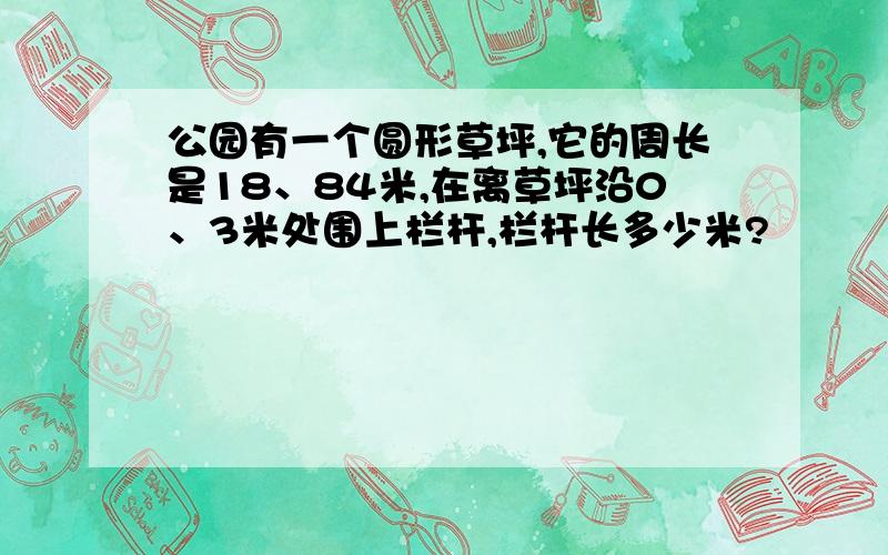 公园有一个圆形草坪,它的周长是18、84米,在离草坪沿0、3米处围上栏杆,栏杆长多少米?