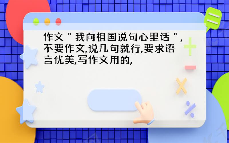 作文＂我向祖国说句心里话＂,不要作文,说几句就行,要求语言优美,写作文用的,