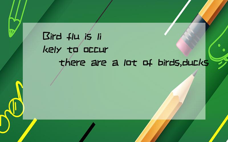 Bird flu is likely to occur( )there are a lot of birds,ducks