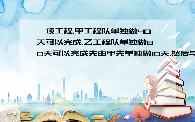 一项工程，甲工程队单独做40天可以完成，乙工程队单独做80天可以完成先由甲先单独做10天，然后与乙共同完成余下的工程，问