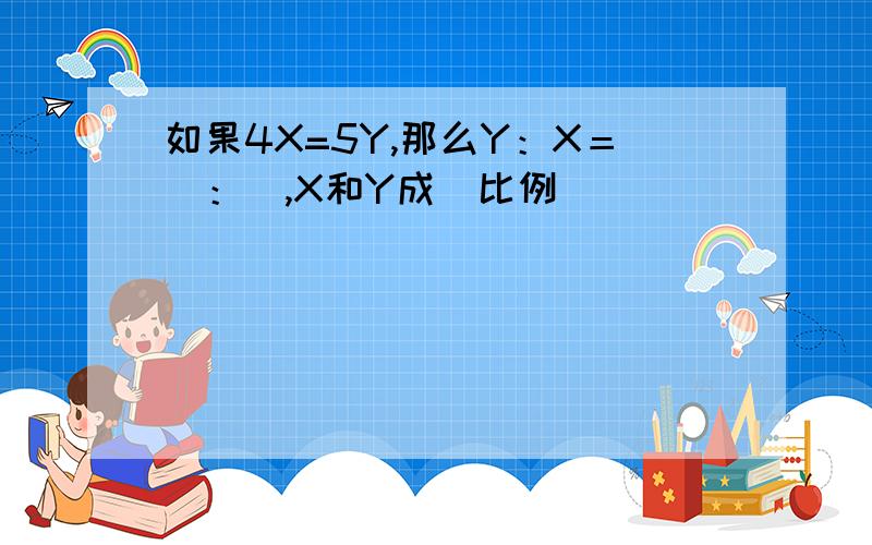 如果4X=5Y,那么Y：X＝＿：＿,X和Y成＿比例