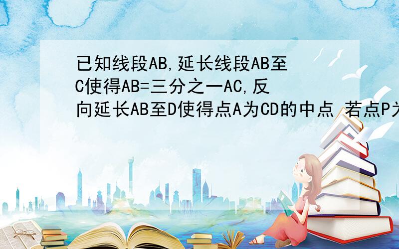 已知线段AB,延长线段AB至C使得AB=三分之一AC,反向延长AB至D使得点A为CD的中点 若点P为BD的中点且BP=4