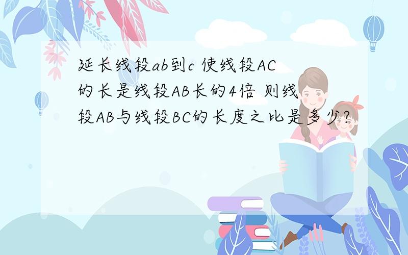 延长线段ab到c 使线段AC的长是线段AB长的4倍 则线段AB与线段BC的长度之比是多少?