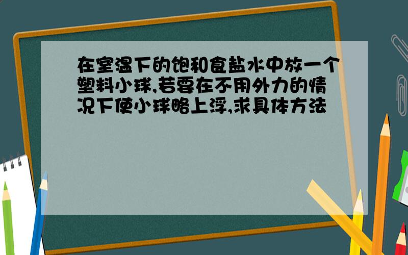 在室温下的饱和食盐水中放一个塑料小球,若要在不用外力的情况下使小球略上浮,求具体方法