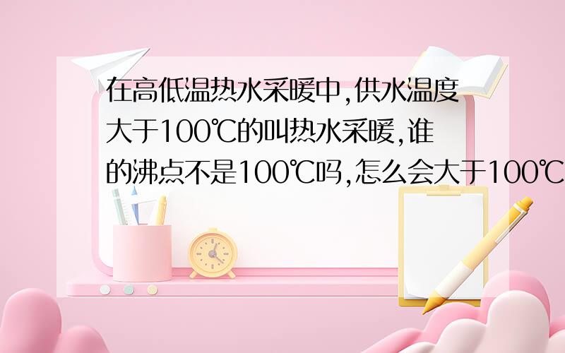 在高低温热水采暖中,供水温度大于100℃的叫热水采暖,谁的沸点不是100℃吗,怎么会大于100℃呢?