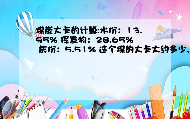 煤炭大卡的计算:水份：13.95% 挥发物：28.65% 灰份：5.51% 这个煤的大卡大约多少,