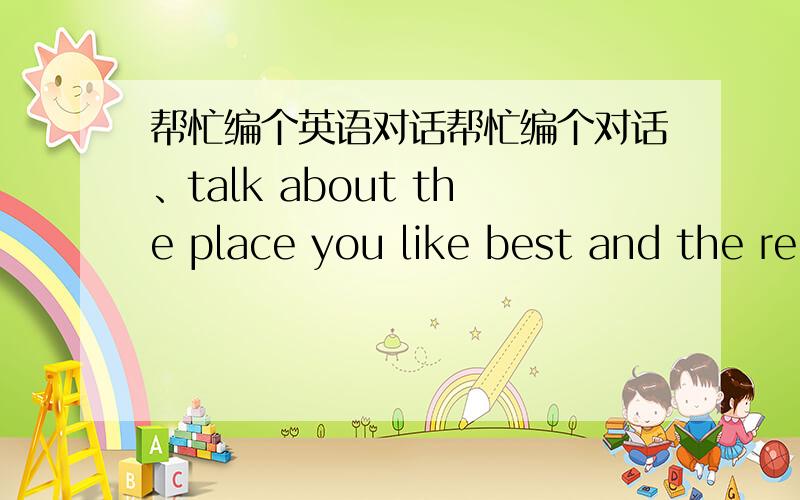 帮忙编个英语对话帮忙编个对话、talk about the place you like best and the re