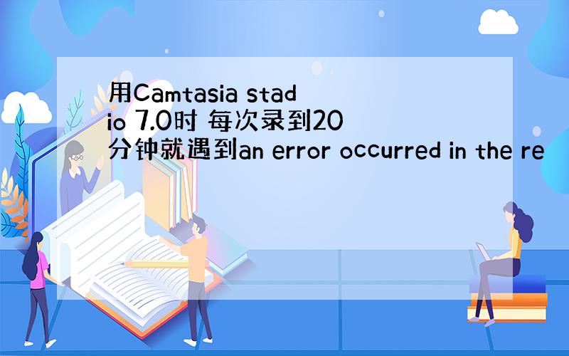 用Camtasia stadio 7.0时 每次录到20分钟就遇到an error occurred in the re