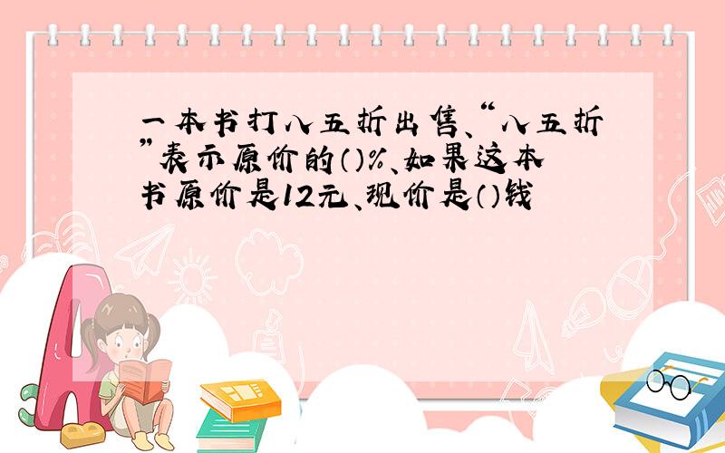 一本书打八五折出售、“八五折”表示原价的（）%、如果这本书原价是12元、现价是（）钱