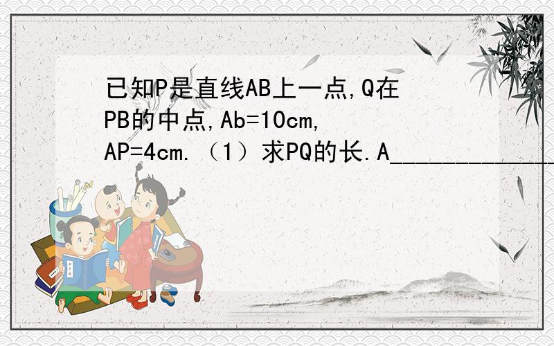 已知P是直线AB上一点,Q在PB的中点,Ab=10cm,AP=4cm.（1）求PQ的长.A_______________