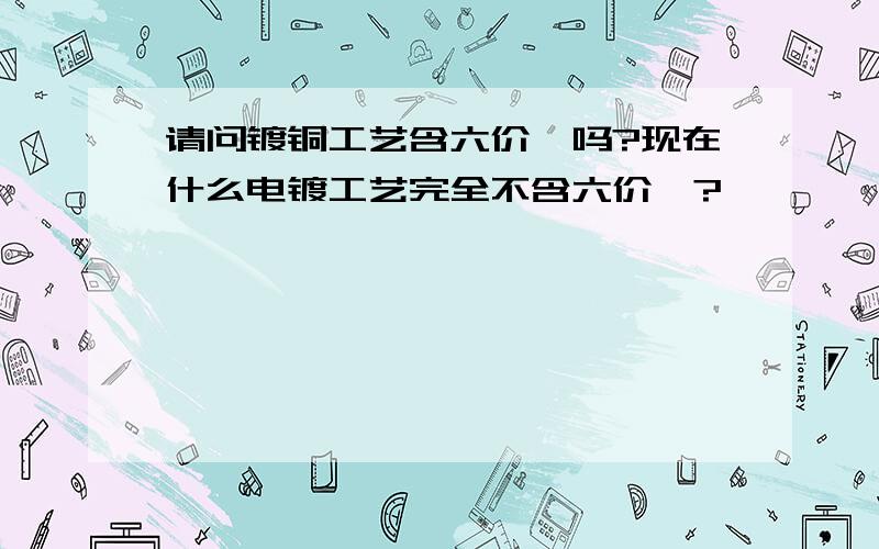 请问镀铜工艺含六价铬吗?现在什么电镀工艺完全不含六价铬?