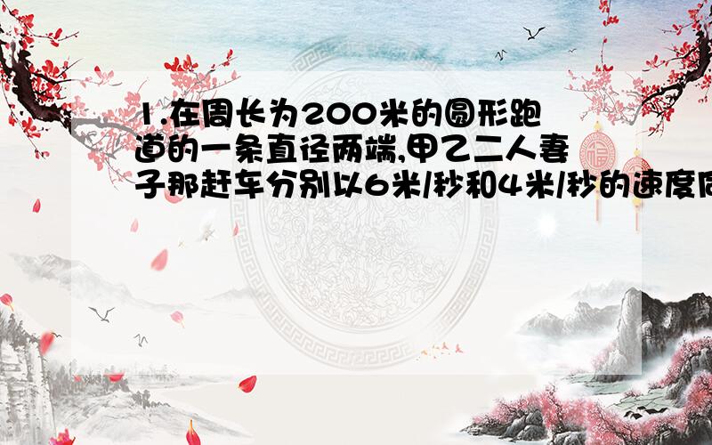 1.在周长为200米的圆形跑道的一条直径两端,甲乙二人妻子那赶车分别以6米/秒和4米/秒的速度同时相向出发（