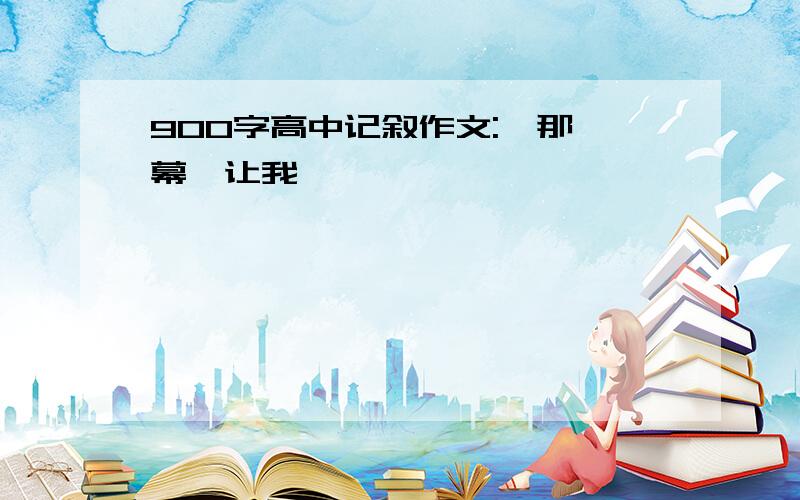 900字高中记叙作文:《那一幕,让我……》