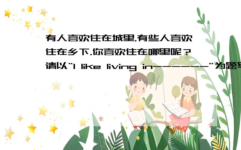 有人喜欢住在城里，有些人喜欢住在乡下，你喜欢住在哪里呢？请以“I like living in------”为题写一篇7